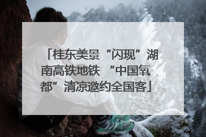 桂东美景“闪现”湖南高铁地铁 “中国氧都”清凉邀约全国客