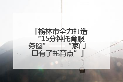 榆林市全力打造“15分钟托育服务圈”——“家门口有了托育点”