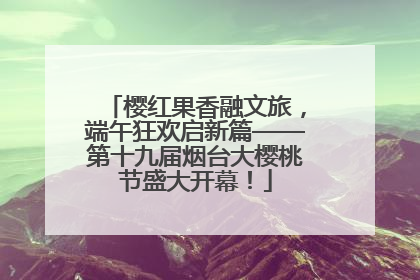 樱红果香融文旅，端午狂欢启新篇——第十九届烟台大樱桃节盛大开幕！