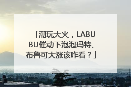 潮玩大火，LABUBU催动下泡泡玛特、布鲁可大涨该咋看？