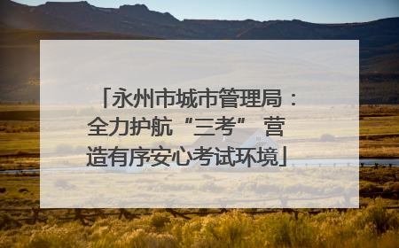 永州市城市管理局：全力护航“三考” 营造有序安心考试环境