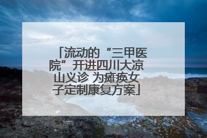 流动的“三甲医院”开进四川大凉山义诊 为瘫痪女子定制康复方案