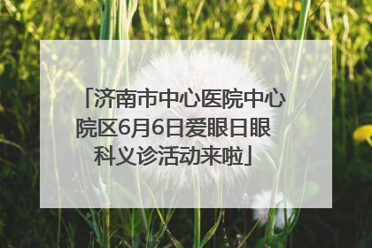 济南市中心医院中心院区6月6日爱眼日眼科义诊活动来啦