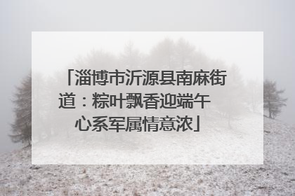 淄博市沂源县南麻街道：粽叶飘香迎端午 心系军属情意浓
