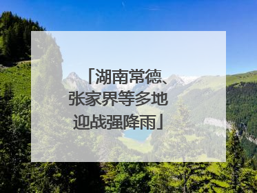 湖南常德、张家界等多地迎战强降雨