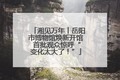 湘见万年丨岳阳市博物馆焕新开馆 首批观众惊呼“变化太大了！”