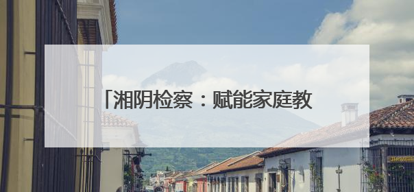 湘阴检察：赋能家庭教育 共护“向阳花”开