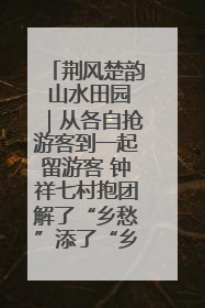 荆风楚韵 山水田园｜从各自抢游客到一起留游客 钟祥七村抱团解了“乡愁”添了“乡酬”