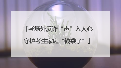 考场外反诈“声”入人心 守护考生家庭“钱袋子”