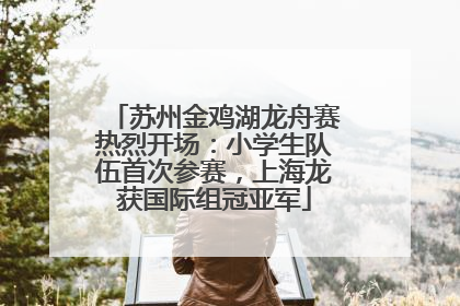 苏州金鸡湖龙舟赛热烈开场：小学生队伍首次参赛，上海龙获国际组冠亚军