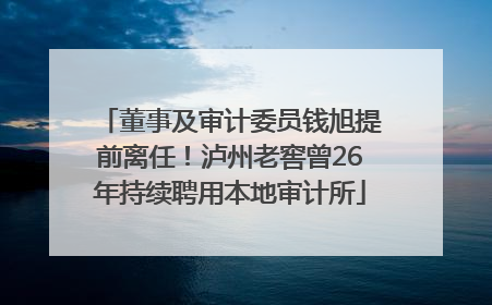董事及审计委员钱旭提前离任！泸州老窖曾26年持续聘用本地审计所