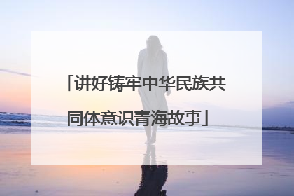 讲好铸牢中华民族共同体意识青海故事