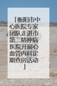 衡阳市中心医院专家团队走进市第二精神病医院开展心血管内科定期查房活动