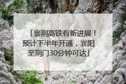 襄荆高铁有新进展！预计下半年开通，襄阳至荆门30分钟可达