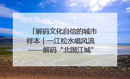 解码文化自信的城市样本｜一江松水唱风流——解码“北国江城”吉林的文化自信样本