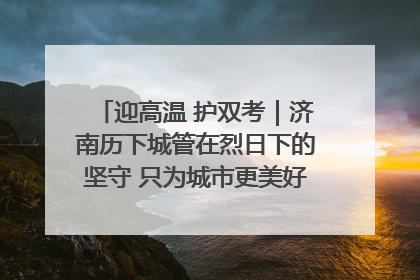 迎高温 护双考｜济南历下城管在烈日下的坚守 只为城市更美好 学子更安心