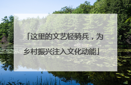 这里的文艺轻骑兵，为乡村振兴注入文化动能