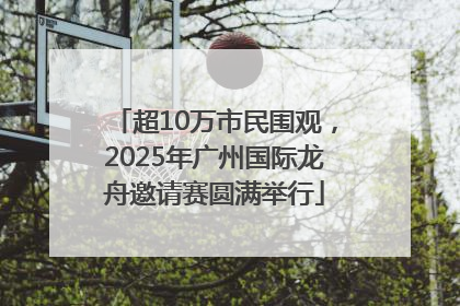 超10万市民围观，2025年广州国际龙舟邀请赛圆满举行