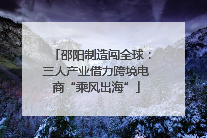 邵阳制造闯全球：三大产业借力跨境电商“乘风出海”