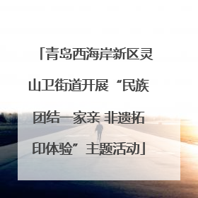 青岛西海岸新区灵山卫街道开展“民族团结一家亲 非遗拓印体验”主题活动