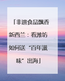 非遗食品飘香新西兰：看潍坊如何送“百年滋味”出海