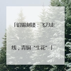 铅锡刻镂：飞刀走线，青铜“生花”