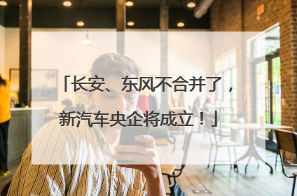 长安、东风不合并了，新汽车央企将成立！