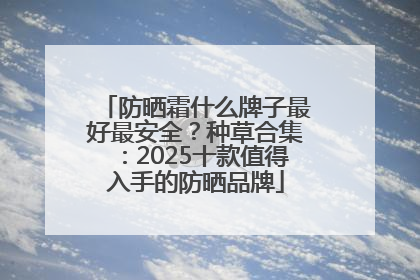防晒霜什么牌子最好最安全？种草合集：2025十款值得入手的防晒品牌