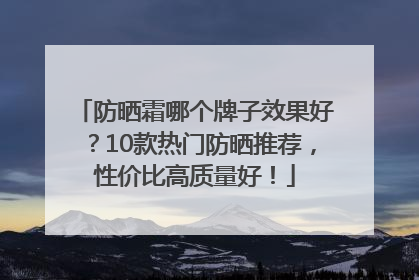 防晒霜哪个牌子效果好？10款热门防晒推荐，性价比高质量好！