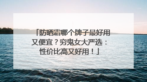 防晒霜哪个牌子最好用又便宜？穷鬼女大严选：性价比高又好用！