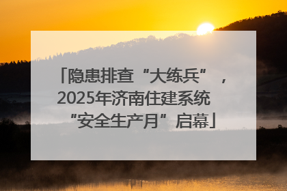 隐患排查“大练兵”，2025年济南住建系统“安全生产月”启幕