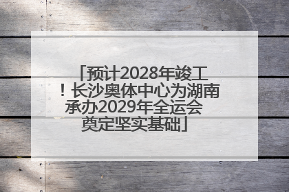 预计2028年竣工！长沙奥体中心为湖南承办2029年全运会奠定坚实基础