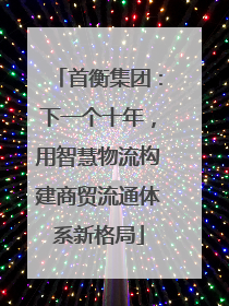 首衡集团：下一个十年，用智慧物流构建商贸流通体系新格局