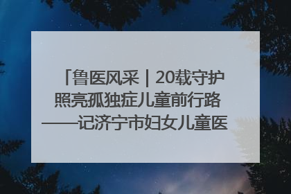 鲁医风采｜20载守护 照亮孤独症儿童前行路——记济宁市妇女儿童医院儿童康复中心主任、副主任技师赵淑珍