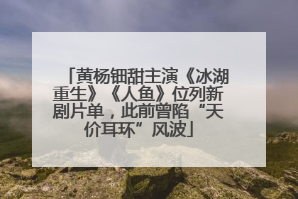 黄杨钿甜主演《冰湖重生》《人鱼》位列新剧片单，此前曾陷“天价耳环”风波