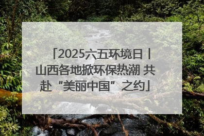 2025六五环境日丨山西各地掀环保热潮 共赴“美丽中国”之约