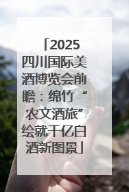 2025四川国际美酒博览会前瞻：绵竹“农文酒旅”绘就千亿白酒新图景