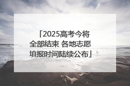 2025高考今将全部结束 各地志愿填报时间陆续公布