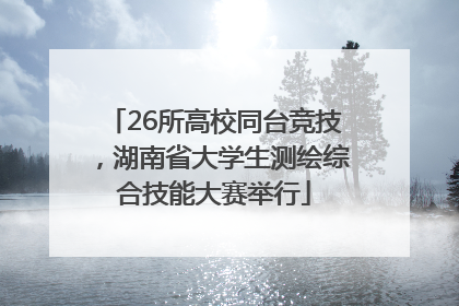 26所高校同台竞技，湖南省大学生测绘综合技能大赛举行