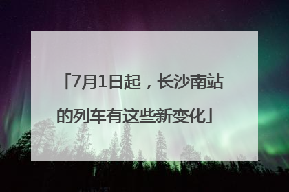 7月1日起，长沙南站的列车有这些新变化