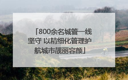 800余名城管一线坚守 以精细化管理护航城市靓丽容颜